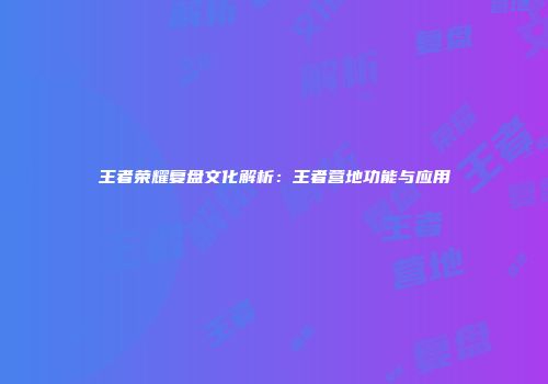 王者荣耀复盘文化解析：王者营地功能与应用