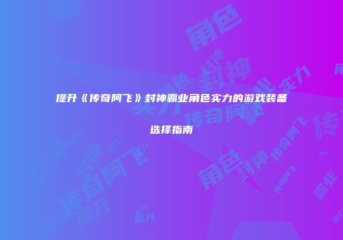 提升《传奇阿飞》封神霸业角色实力的游戏装备选择指南