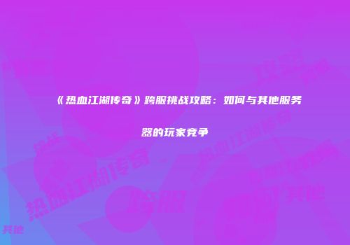 《热血江湖传奇》跨服挑战攻略：如何与其他服务器的玩家竞争