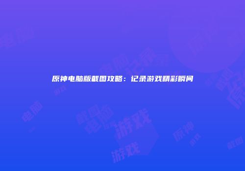 原神电脑版截图攻略：记录游戏精彩瞬间