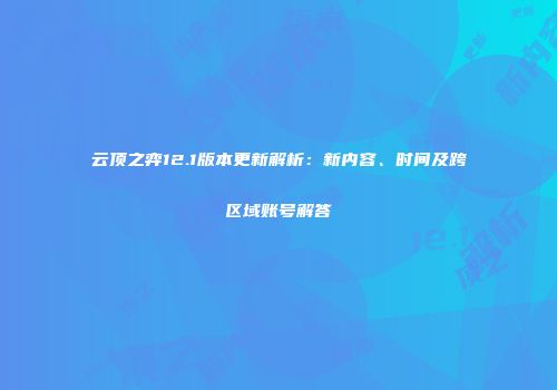 云顶之弈12.1版本更新解析：新内容、时间及跨区域账号解答