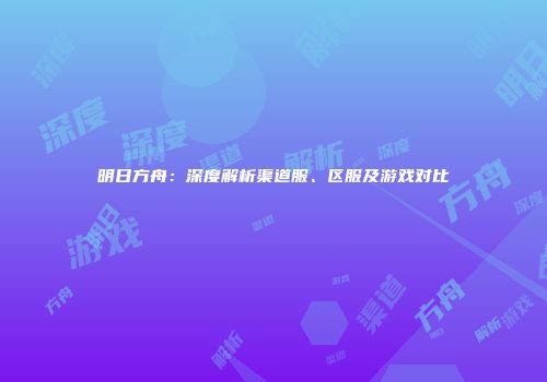 明日方舟：深度解析渠道服、区服及游戏对比