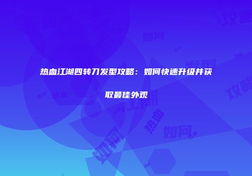 热血江湖四转刀发型攻略：如何快速升级并获取最佳外观
