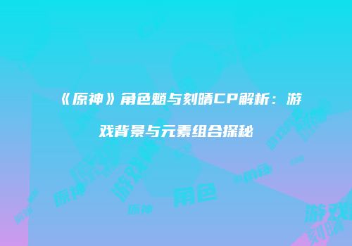 《原神》角色魈与刻晴CP解析：游戏背景与元素组合探秘