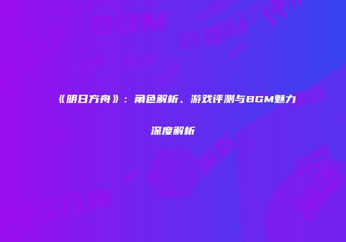 《明日方舟》：角色解析、游戏评测与BGM魅力深度解析