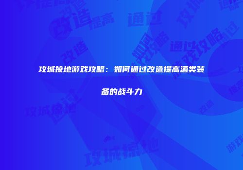 攻城掠地游戏攻略：如何通过改造提高酒类装备的战斗力
