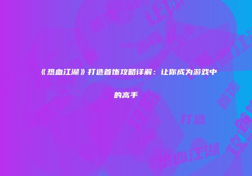 《热血江湖》打造首饰攻略详解：让你成为游戏中的高手