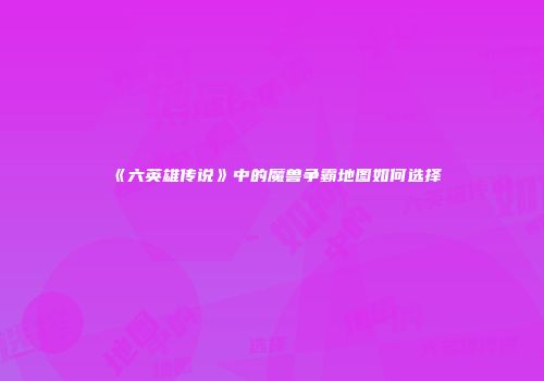 《六英雄传说》中的魔兽争霸地图如何选择