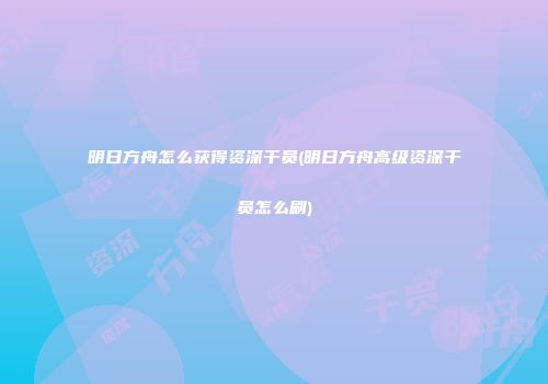 明日方舟怎么获得资深干员(明日方舟高级资深干员怎么刷)