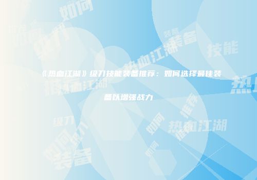 《热血江湖》级刀技能装备推荐：如何选择最佳装备以增强战力