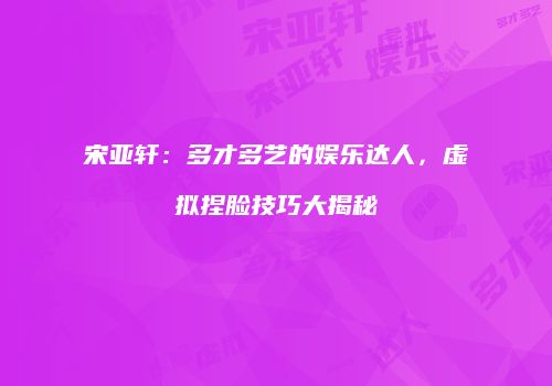 宋亚轩：多才多艺的娱乐达人，虚拟捏脸技巧大揭秘
