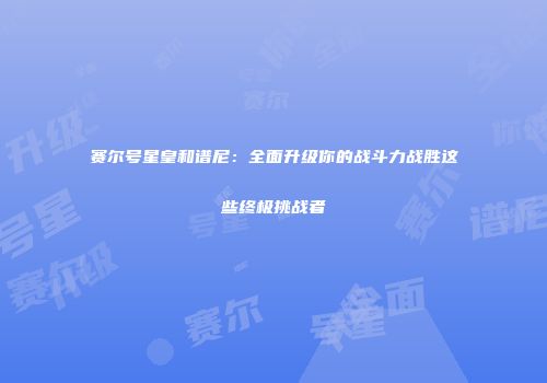 赛尔号星皇和谱尼：全面升级你的战斗力战胜这些终极挑战者
