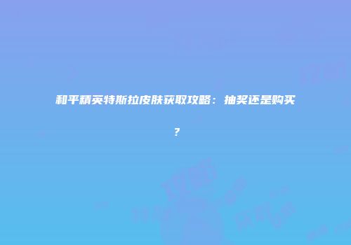 和平精英特斯拉皮肤获取攻略：抽奖还是购买？