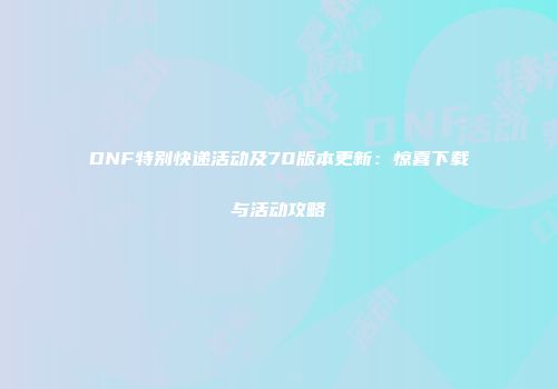 DNF特别快递活动及70版本更新：惊喜下载与活动攻略