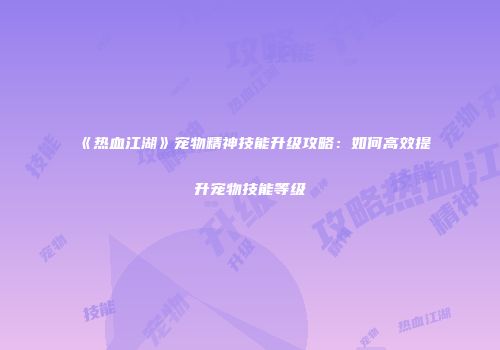 《热血江湖》宠物精神技能升级攻略：如何高效提升宠物技能等级