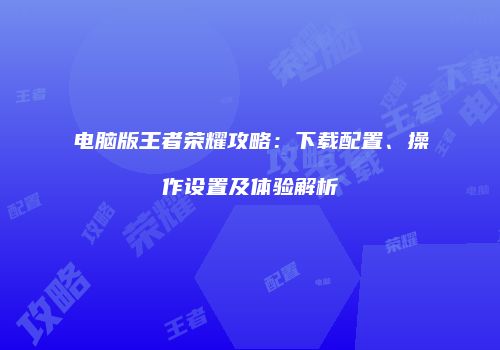 电脑版王者荣耀攻略：下载配置、操作设置及体验解析
