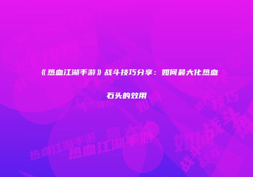 《热血江湖手游》战斗技巧分享：如何最大化热血石头的效用
