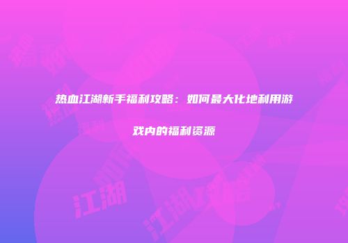 热血江湖新手福利攻略：如何最大化地利用游戏内的福利资源