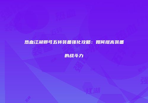 热血江湖邪弓五转装备强化攻略：如何提高装备的战斗力