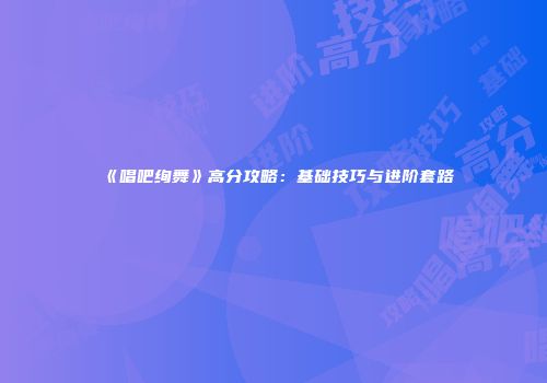 《唱吧绚舞》高分攻略：基础技巧与进阶套路