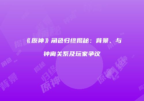 《原神》角色归终揭秘：背景、与钟离关系及玩家争议
