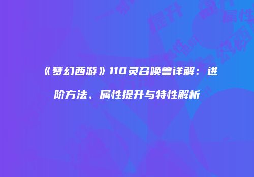 《梦幻西游》110灵召唤兽详解：进阶方法、属性提升与特性解析