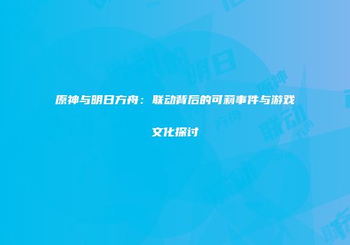 原神与明日方舟：联动背后的可莉事件与游戏文化探讨