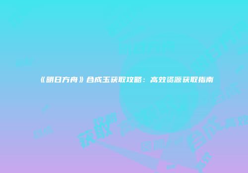 《明日方舟》合成玉获取攻略：高效资源获取指南
