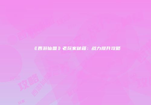 《西游仙盟》老玩家秘籍：战力提升攻略