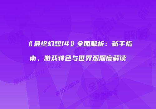 《最终幻想14》全面解析：新手指南、游戏特色与世界观深度解读