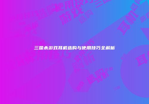 三国杀游戏耳机选购与使用技巧全解析