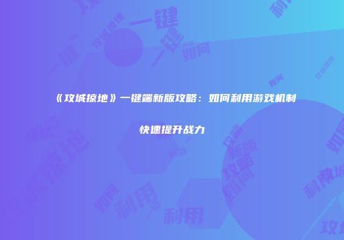 《攻城掠地》一键端新版攻略：如何利用游戏机制快速提升战力