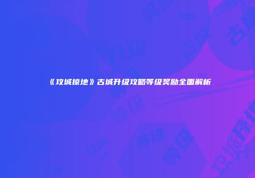 《攻城掠地》古城升级攻略等级奖励全面解析