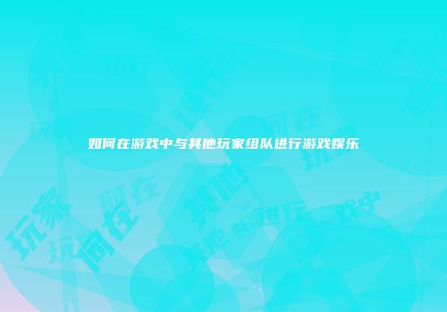 如何在游戏中与其他玩家组队进行游戏娱乐