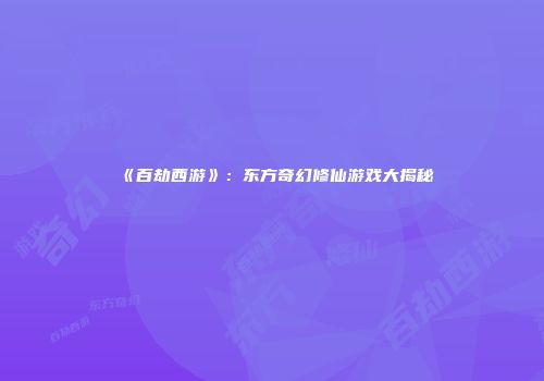 《百劫西游》：东方奇幻修仙游戏大揭秘