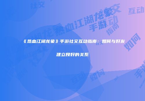 《热血江湖龙象》手游社交互动指南：如何与好友建立良好的关系