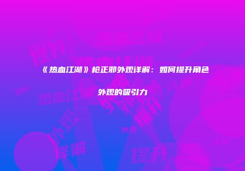 《热血江湖》枪正邪外观详解：如何提升角色外观的吸引力