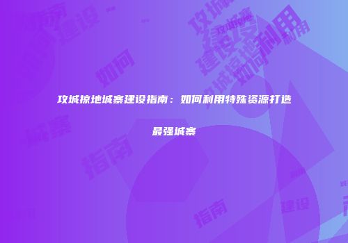 攻城掠地城寨建设指南：如何利用特殊资源打造最强城寨