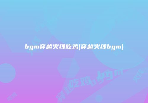 bgm穿越火线吃鸡(穿越火线bgm)