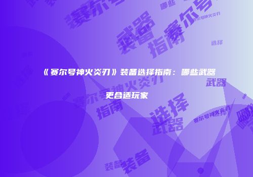 《赛尔号神火炎刃》装备选择指南：哪些武器更合适玩家