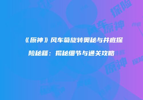 《原神》风车菊旋转奥秘与井底探险秘籍：揭秘细节与通关攻略