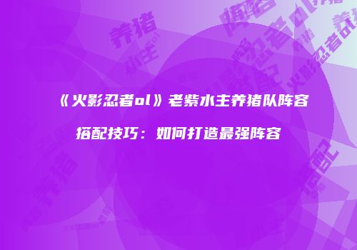 《火影忍者ol》老紫水主养猪队阵容搭配技巧：如何打造最强阵容