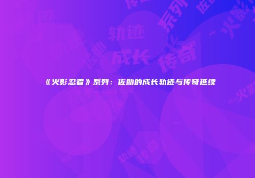 《火影忍者》系列：佐助的成长轨迹与传奇延续