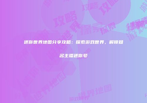 迷你世界地图分享攻略：探索游戏世界，解锁知名主播迷你号