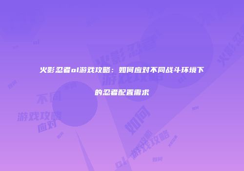 火影忍者ol游戏攻略：如何应对不同战斗环境下的忍者配置需求
