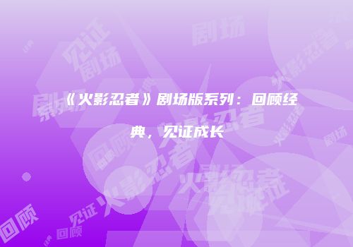 《火影忍者》剧场版系列：回顾经典，见证成长