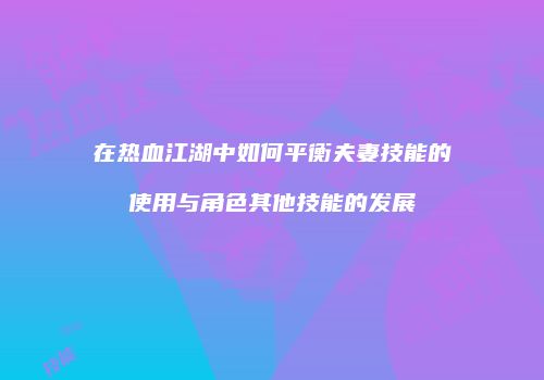 在热血江湖中如何平衡夫妻技能的使用与角色其他技能的发展