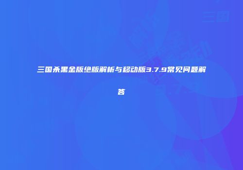 三国杀黑金版绝版解析与移动版3.7.9常见问题解答