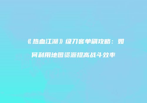 《热血江湖》级刀客单刷攻略：如何利用地图资源提高战斗效率
