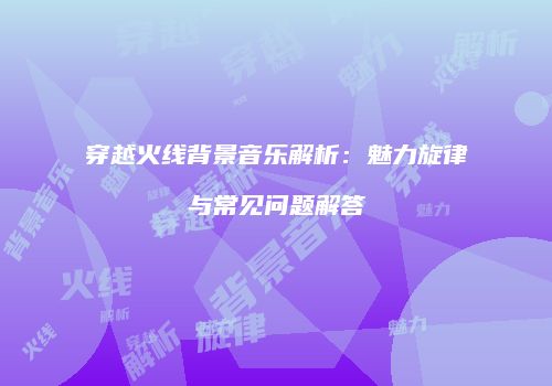穿越火线背景音乐解析：魅力旋律与常见问题解答